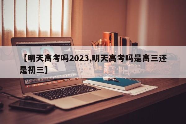 【明天高考吗2023,明天高考吗是高三还是初三】