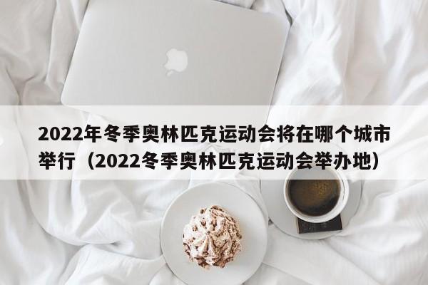 2022年冬季奥林匹克运动会将在哪个城市举行（2022冬季奥林匹克运动会举办地）