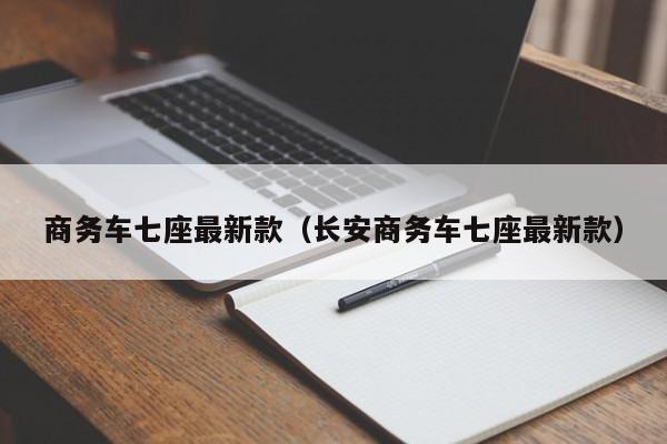 商务车七座最新款（长安商务车七座最新款）