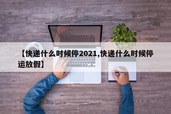 【快递什么时候停2021,快递什么时候停运放假】