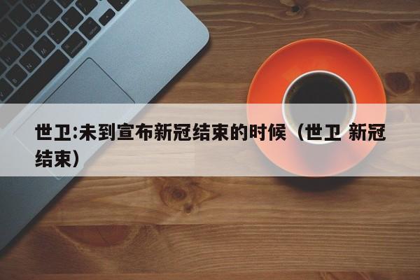 世卫:未到宣布新冠结束的时候（世卫 新冠结束）