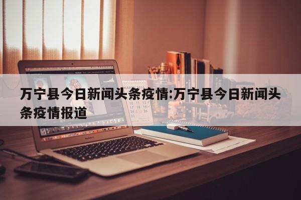 万宁县今日新闻头条疫情:万宁县今日新闻头条疫情报道