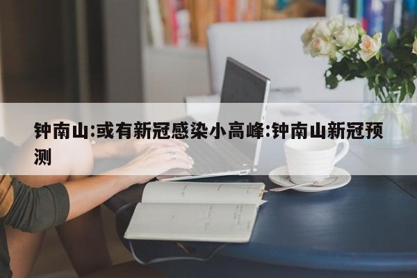 钟南山:或有新冠感染小高峰:钟南山新冠预测