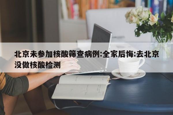 北京未参加核酸筛查病例:全家后悔:去北京没做核酸检测