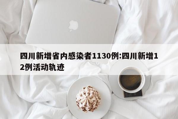 四川新增省内感染者1130例:四川新增12例活动轨迹