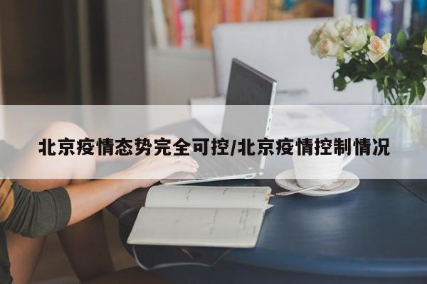 北京疫情态势完全可控/北京疫情控制情况