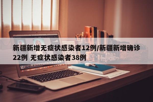 新疆新增无症状感染者12例/新疆新增确诊22例 无症状感染者38例