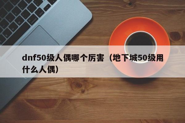 dnf50级人偶哪个厉害（地下城50级用什么人偶）