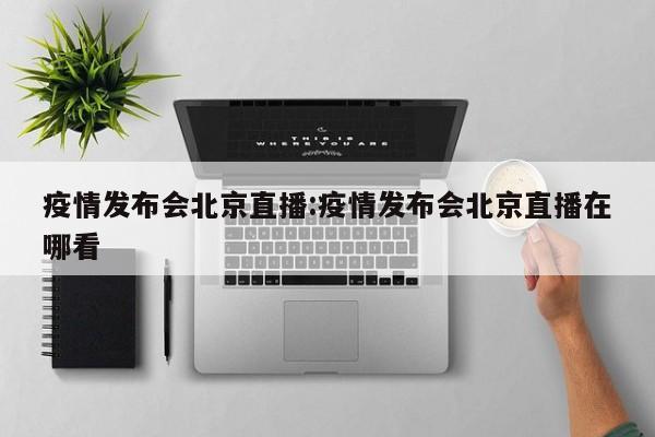 疫情发布会北京直播:疫情发布会北京直播在哪看