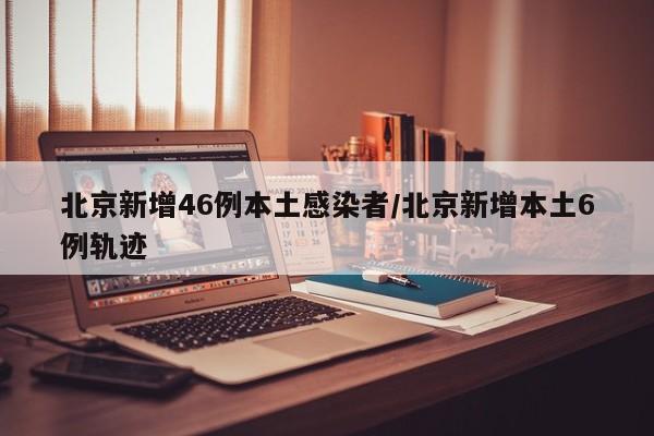 北京新增46例本土感染者/北京新增本土6例轨迹