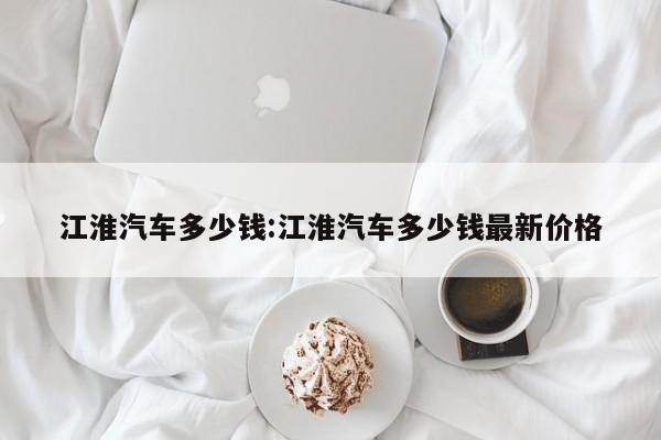江淮汽车多少钱:江淮汽车多少钱最新价格