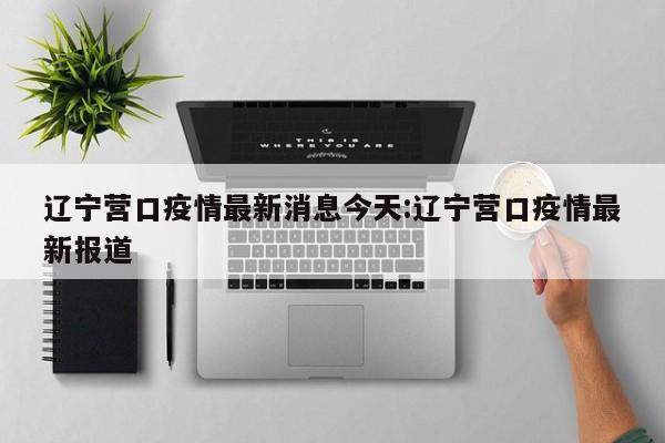 辽宁营口疫情最新消息今天:辽宁营口疫情最新报道