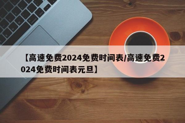 【高速免费2024免费时间表/高速免费2024免费时间表元旦】