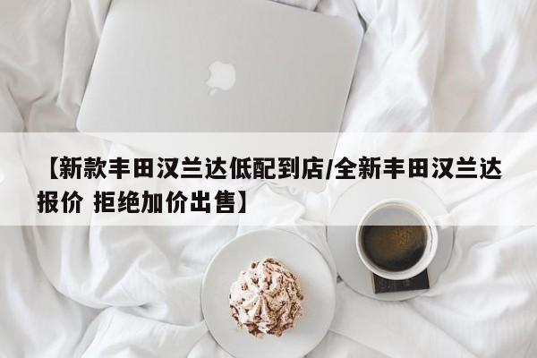 【新款丰田汉兰达低配到店/全新丰田汉兰达报价 拒绝加价出售】