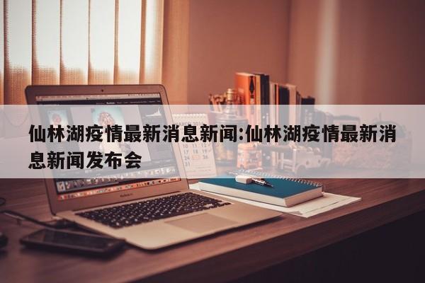 仙林湖疫情最新消息新闻:仙林湖疫情最新消息新闻发布会