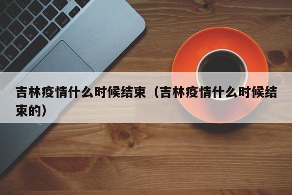 吉林疫情什么时候结束（吉林疫情什么时候结束的）
