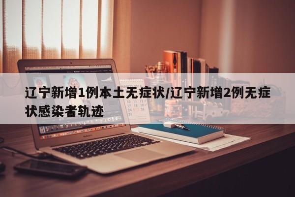 辽宁新增1例本土无症状/辽宁新增2例无症状感染者轨迹