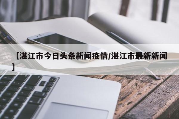 【湛江市今日头条新闻疫情/湛江市最新新闻】