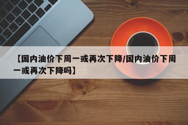 【国内油价下周一或再次下降/国内油价下周一或再次下降吗】