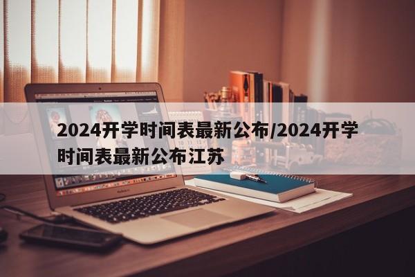 2024开学时间表最新公布/2024开学时间表最新公布江苏