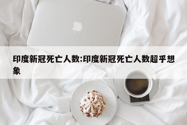 印度新冠死亡人数:印度新冠死亡人数超乎想象