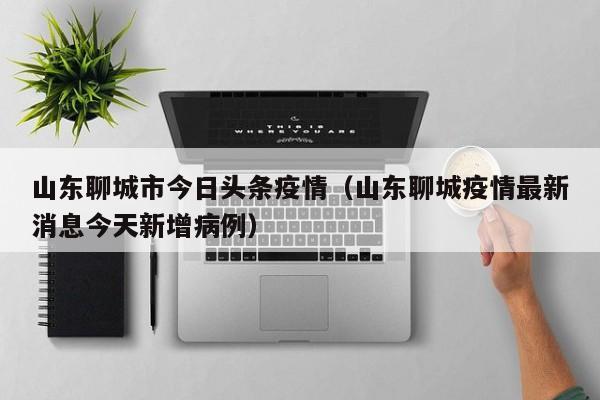 山东聊城市今日头条疫情（山东聊城疫情最新消息今天新增病例）