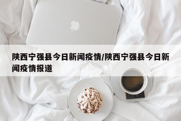 陕西宁强县今日新闻疫情/陕西宁强县今日新闻疫情报道