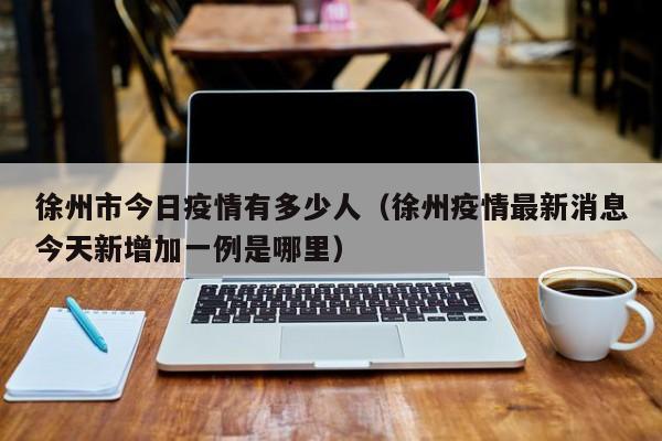 徐州市今日疫情有多少人（徐州疫情最新消息今天新增加一例是哪里）