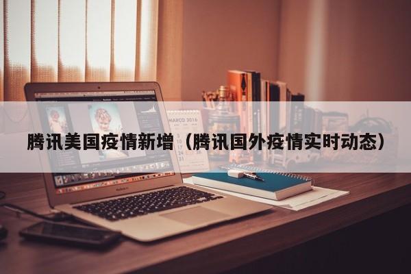 腾讯美国疫情新增（腾讯国外疫情实时动态）