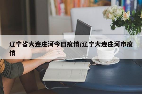 辽宁省大连庄河今日疫情/辽宁大连庄河市疫情