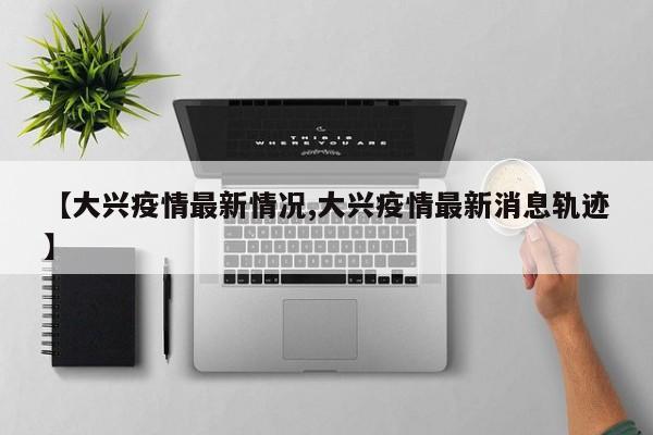 【大兴疫情最新情况,大兴疫情最新消息轨迹】