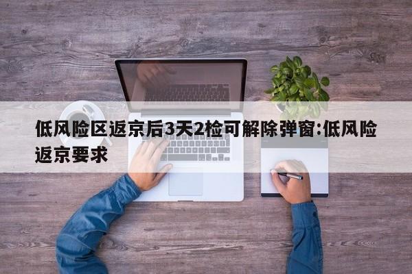 低风险区返京后3天2检可解除弹窗:低风险返京要求
