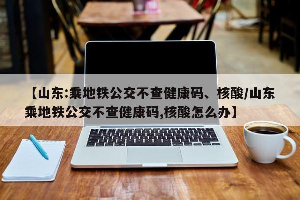 【山东:乘地铁公交不查健康码、核酸/山东乘地铁公交不查健康码,核酸怎么办】