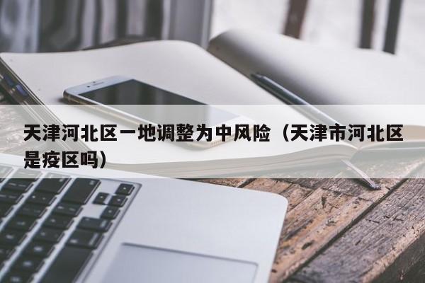 天津河北区一地调整为中风险（天津市河北区是疫区吗）