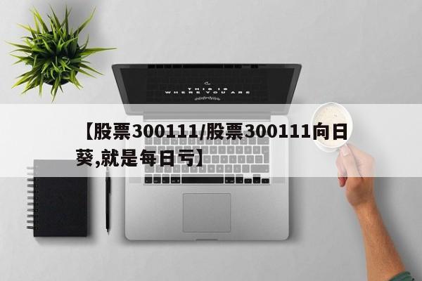 【股票300111/股票300111向日葵,就是每日亏】