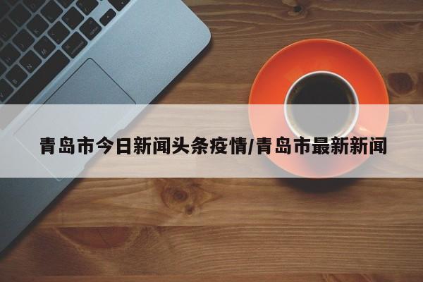 青岛市今日新闻头条疫情/青岛市最新新闻