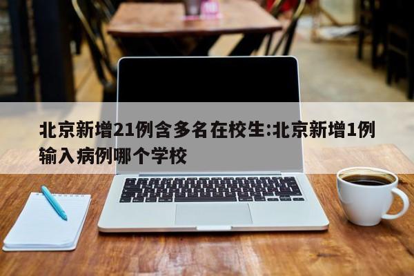 北京新增21例含多名在校生:北京新增1例输入病例哪个学校