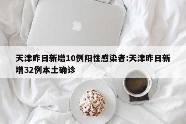 天津昨日新增10例阳性感染者:天津昨日新增32例本土确诊
