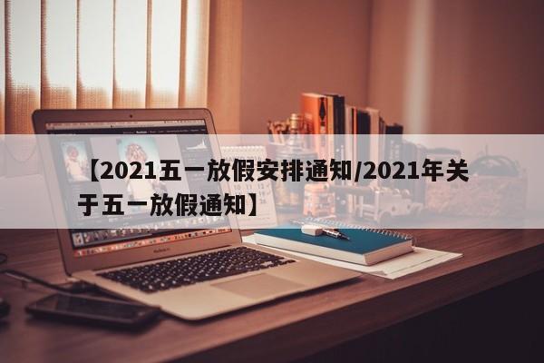 【2021五一放假安排通知/2021年关于五一放假通知】