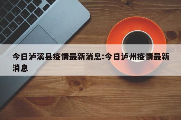 今日泸溪县疫情最新消息:今日泸州疫情最新消息