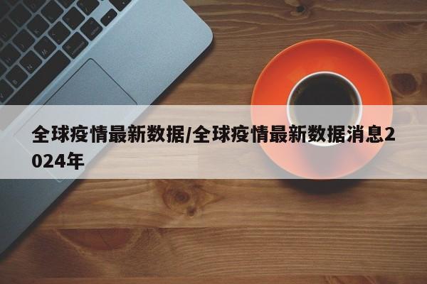 全球疫情最新数据/全球疫情最新数据消息2024年