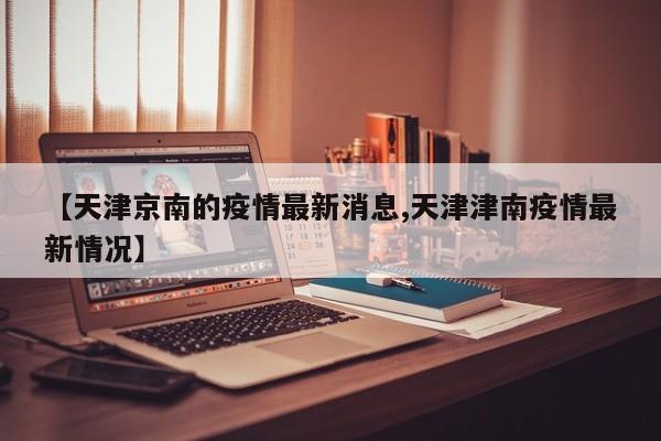 【天津京南的疫情最新消息,天津津南疫情最新情况】