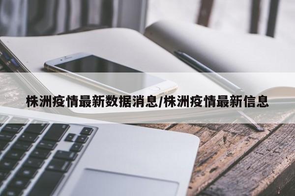 株洲疫情最新数据消息/株洲疫情最新信息