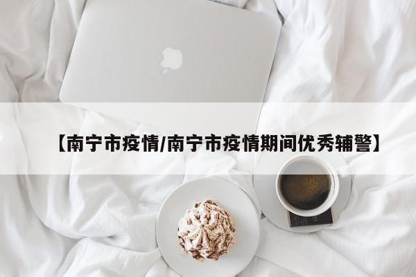 【南宁市疫情/南宁市疫情期间优秀辅警】