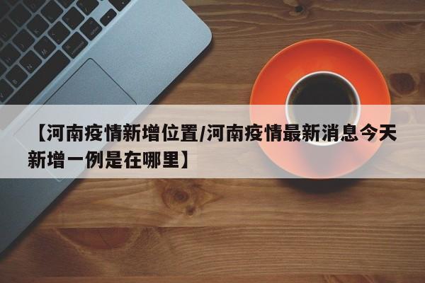 【河南疫情新增位置/河南疫情最新消息今天新增一例是在哪里】