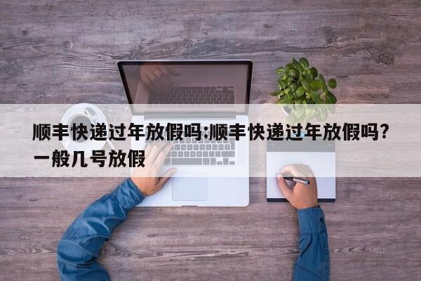 顺丰快递过年放假吗:顺丰快递过年放假吗?一般几号放假