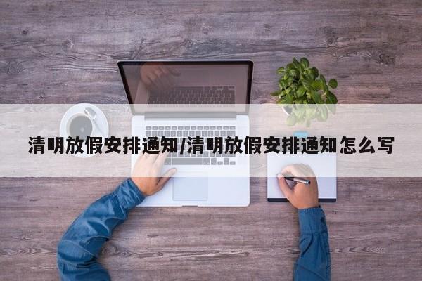 清明放假安排通知/清明放假安排通知怎么写