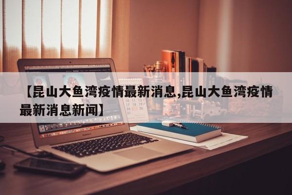 【昆山大鱼湾疫情最新消息,昆山大鱼湾疫情最新消息新闻】