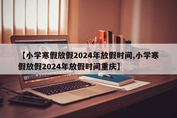 【小学寒假放假2024年放假时间,小学寒假放假2024年放假时间重庆】