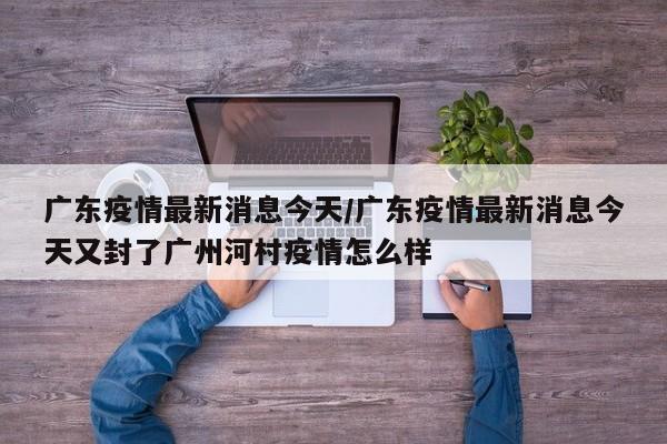 广东疫情最新消息今天/广东疫情最新消息今天又封了广州河村疫情怎么样